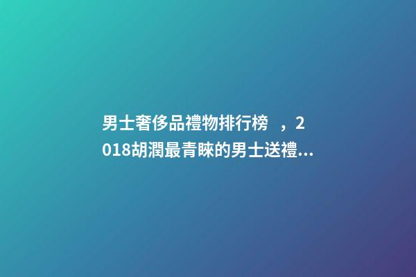 男士奢侈品禮物排行榜，2018胡潤最青睞的男士送禮品牌排行榜除了蘋果茅臺男人還喜歡什么